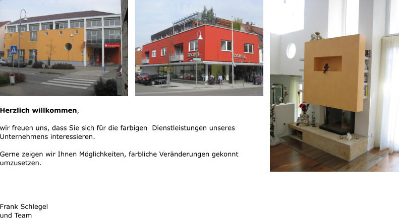 Herzlich willkommen,  wir freuen uns, dass Sie sich für die farbigen  Dienstleistungen unseres Unternehmens interessieren.  Gerne zeigen wir Ihnen Möglichkeiten, farbliche Veränderungen gekonnt umzusetzen.     Frank Schlegel und Team